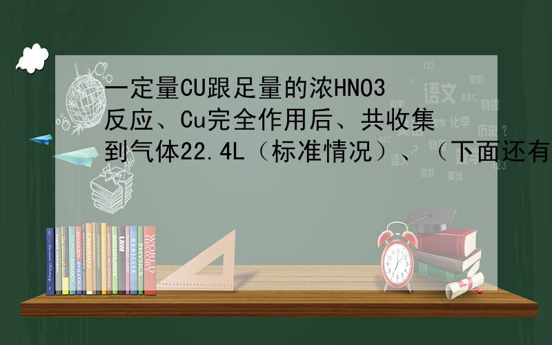 一定量CU跟足量的浓HNO3反应、Cu完全作用后、共收集到气体22.4L（标准情况）、（下面还有问）求参加反应的铜的质量和物质的量?