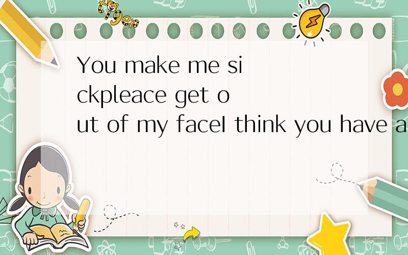 You make me sickpleace get out of my faceI think you have a lot of nerverubbishI am by everythingYou make me sick.pleace get out of my face.I think you have a lot of nerverubbish.I am by everything you have done for me.I can not take it anymore.I've