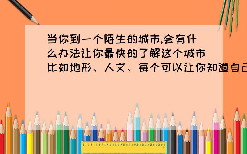 当你到一个陌生的城市,会有什么办法让你最快的了解这个城市比如地形、人文、每个可以让你知道自己在那的地点...记住：是最快的最简捷的.我要在九月六号之前看到最完美的答案.