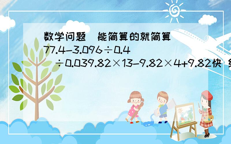 数学问题(能简算的就简算)(77.4-3.096÷0.4)÷0.039.82×13-9.82×4+9.82快 给10全部QB