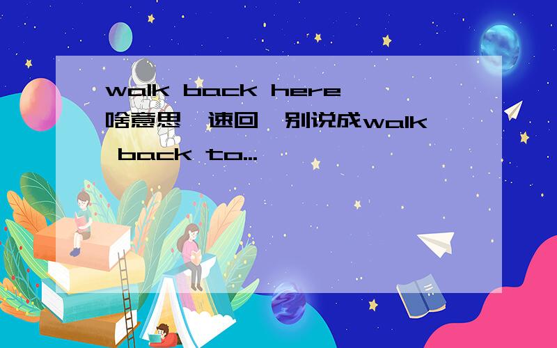 walk back here啥意思【速回】别说成walk back to...