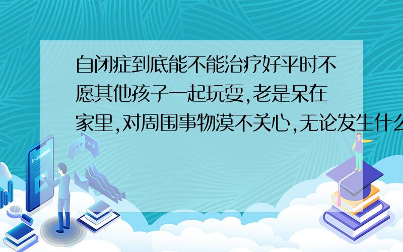 自闭症到底能不能治疗好平时不愿其他孩子一起玩耍,老是呆在家里,对周围事物漠不关心,无论发生什么事都不闻不问,整天沉浸在个人的小天地里.