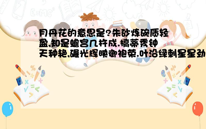 月丹花的意思是?朱砂炼碗质轻盈,知是蟾宫几杵成.槁蒂秀钟天种艳,碾光辉映御袍荣.叶沿绿刺星星劲,心结黄芽粟粟明.皓魄正圆花正丽,相看无语说长生.求解释全诗意思