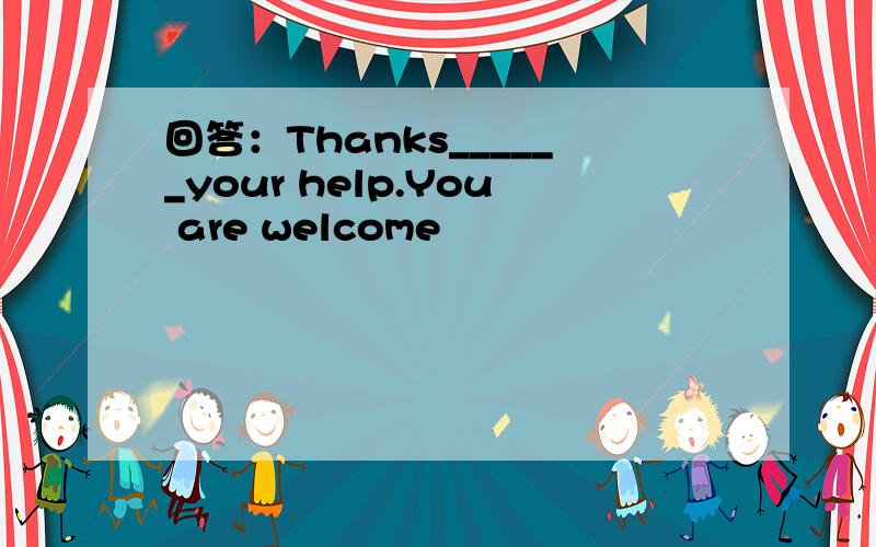 回答：Thanks______your help.You are welcome