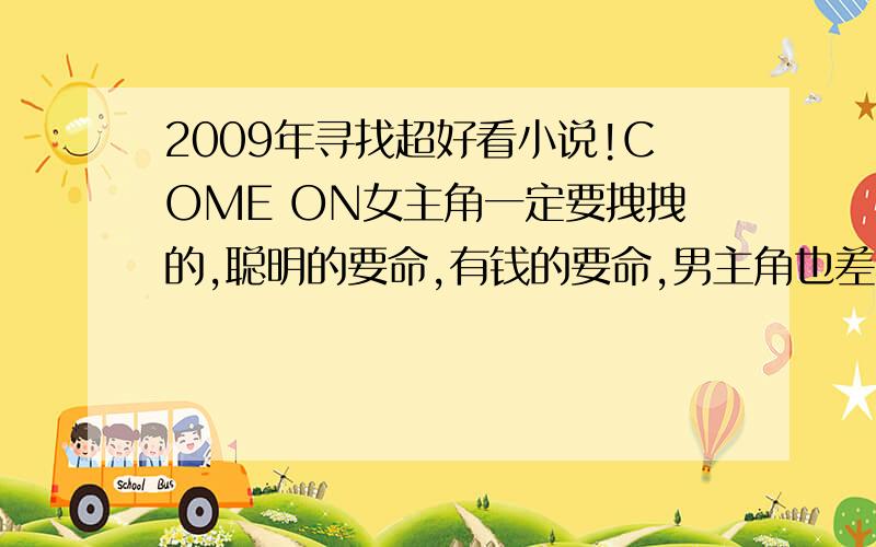 2009年寻找超好看小说!COME ON女主角一定要拽拽的,聪明的要命,有钱的要命,男主角也差不多啦!大家快来推荐吧!有好多分的!靠,你总要写出来在给分吧~