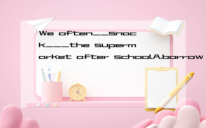 We often__snack___the supermarket after school.A.borrow,forB.buy,forC.a lotD.lend,from