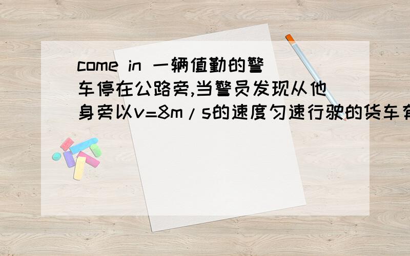 come in 一辆值勤的警车停在公路旁,当警员发现从他身旁以v=8m/s的速度匀速行驶的货车有违章的行为时,决定前去拦截,经2.5s警车发动起来,并以a=2m每二次方s的加速度匀加速开出,在警车追上货车