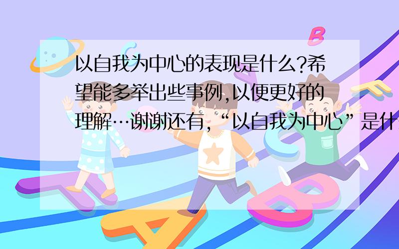 以自我为中心的表现是什么?希望能多举出些事例,以便更好的理解…谢谢还有,“以自我为中心”是什么意思?