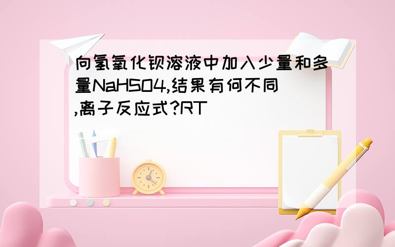 向氢氧化钡溶液中加入少量和多量NaHSO4,结果有何不同,离子反应式?RT