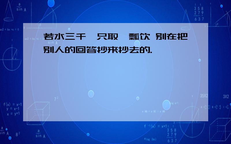 若水三千,只取一瓢饮 别在把别人的回答抄来抄去的.