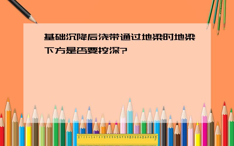 基础沉降后浇带通过地梁时地梁下方是否要挖深?