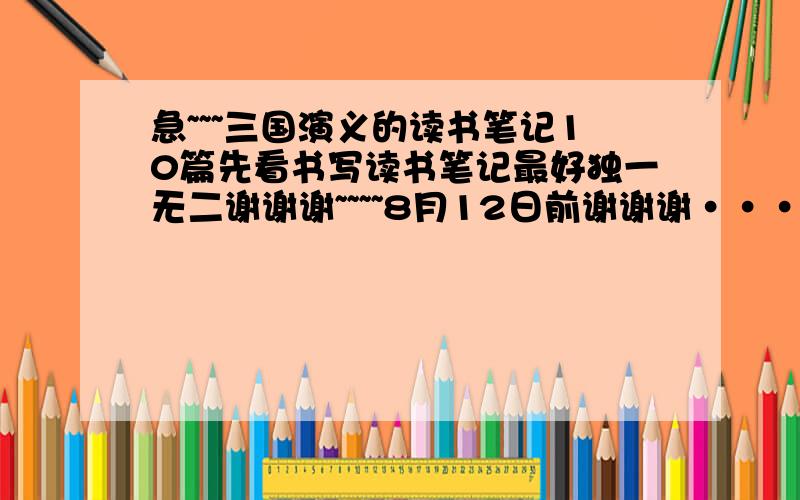 急~~~三国演义的读书笔记10篇先看书写读书笔记最好独一无二谢谢谢~~~~8月12日前谢谢谢·····太急了快 阅读文章体会意思...加一点原文