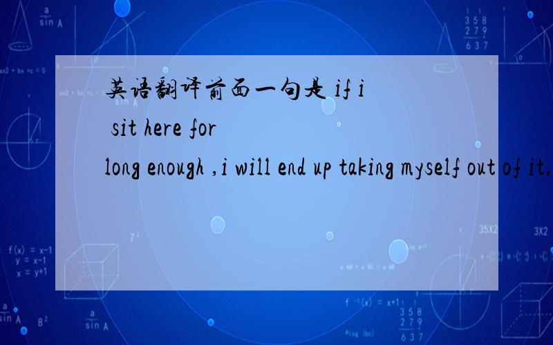 英语翻译前面一句是 if i sit here for long enough ,i will end up taking myself out of it,翻译的是 如果我坐锝够久的话,我就会打消这个念头,我现在就去,做自己一直想做的事.这样翻译 感觉有点不 make sense,