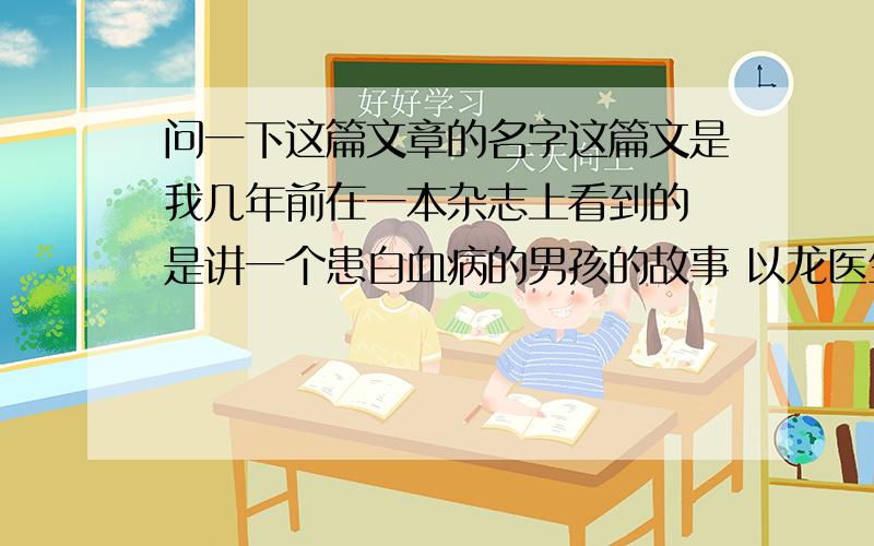 问一下这篇文章的名字这篇文是我几年前在一本杂志上看到的 是讲一个患白血病的男孩的故事 以龙医生（大概姓这个）为第一人称叙述的 得白血病的男孩名字是angel的音译中文（具体到底