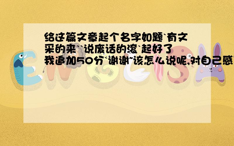 给这篇文章起个名字如题`有文采的来``说废话的滚`起好了我追加50分`谢谢~该怎么说呢,对自己感到无奈,还是对生活感到乏味呢..突然间,感到身边的事物有点陌生,有点不认识自己了,我是一个