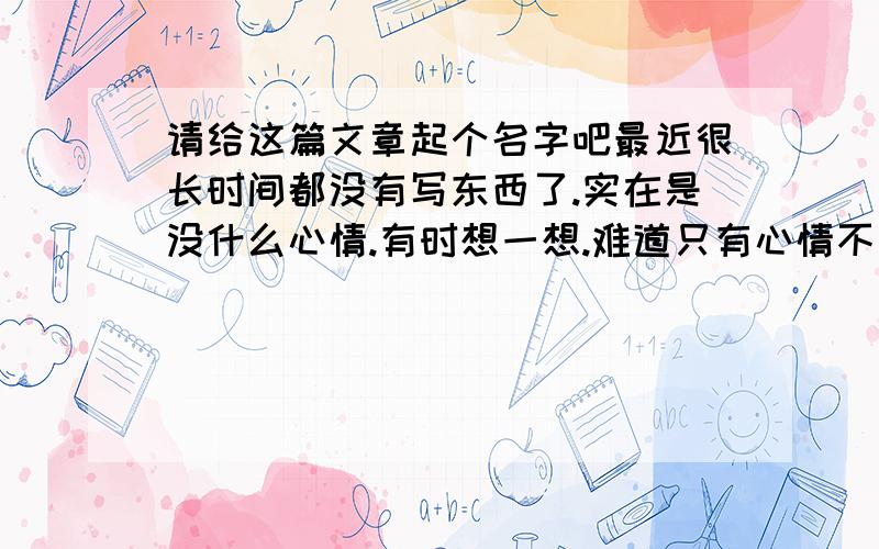 请给这篇文章起个名字吧最近很长时间都没有写东西了.实在是没什么心情.有时想一想.难道只有心情不好的时候才可以写东西吗?我想应该不是的,心里的想法是什么时候都有的.只是心情好的