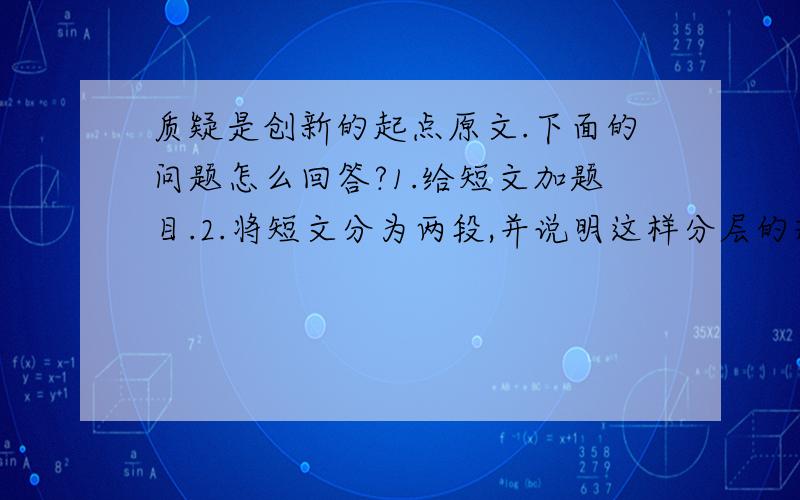 质疑是创新的起点原文.下面的问题怎么回答?1.给短文加题目.2.将短文分为两段,并说明这样分层的理由.3.短文的主要观点是（）,作者举了()和（）两个例子来论证自己的观点.4.读了短文之后,