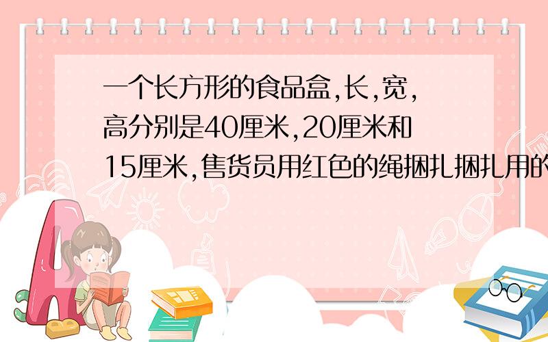 一个长方形的食品盒,长,宽,高分别是40厘米,20厘米和15厘米,售货员用红色的绳捆扎捆扎用的绳全长多少厘米，挽扣的部分用30厘米