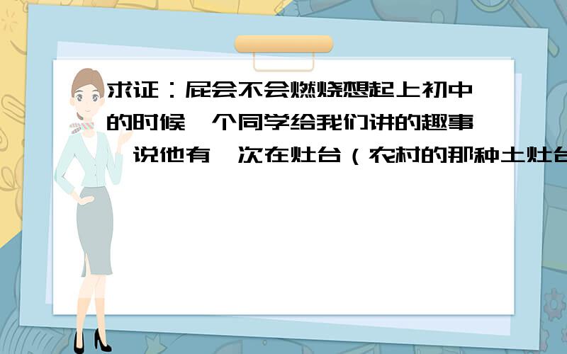 求证：屁会不会燃烧想起上初中的时候一个同学给我们讲的趣事,说他有一次在灶台（农村的那种土灶台）下烧火的时候,偶然放了一个屁,于是就接着把烧火棍（木头的,一头还带着小火苗）往