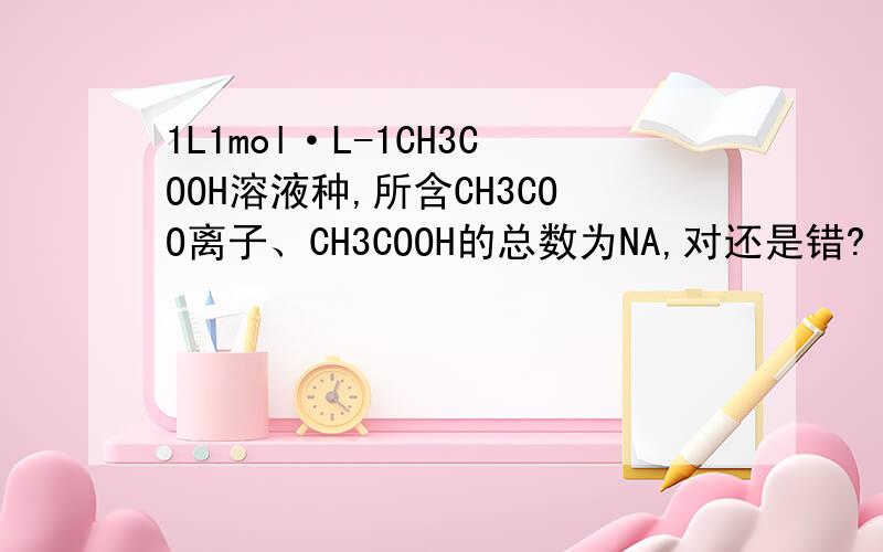 1L1mol·L-1CH3COOH溶液种,所含CH3COO离子、CH3COOH的总数为NA,对还是错?