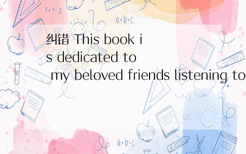 纠错 This book is dedicated to my beloved friends listening to my moment of lifeThis book is dedicated to my beloved friends listening to my moment of life.对吗 还是应该是This book is dedicated to my beloved friends who listen to my moment o