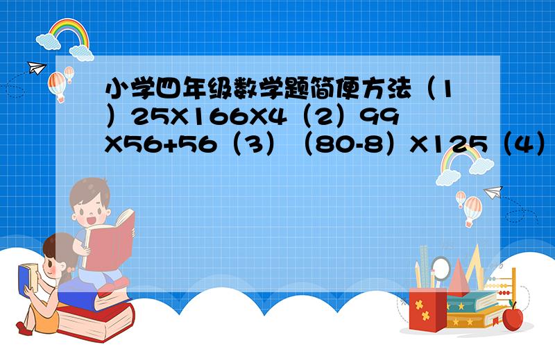 小学四年级数学题简便方法（1）25X166X4（2）99X56+56（3）（80-8）X125（4）270*6*5