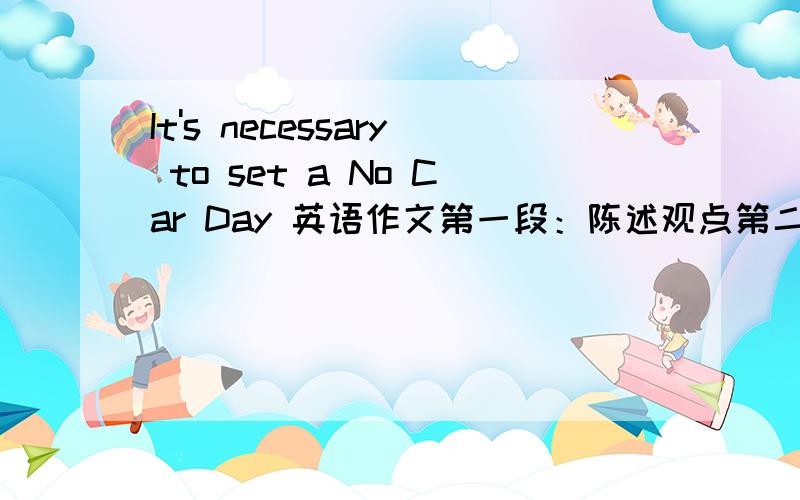 It's necessary to set a No Car Day 英语作文第一段：陈述观点第二段：分论点一第三段：分论点二第四段：总结感激不尽!要初二水平的 快 70字左右,不要超出80字