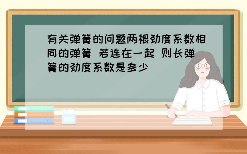 有关弹簧的问题两根劲度系数相同的弹簧 若连在一起 则长弹簧的劲度系数是多少