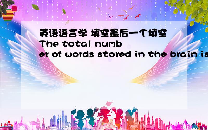 英语语言学 填空最后一个填空The total number of words stored in the brain is called l_______,which can be understood as a mental dictionary.