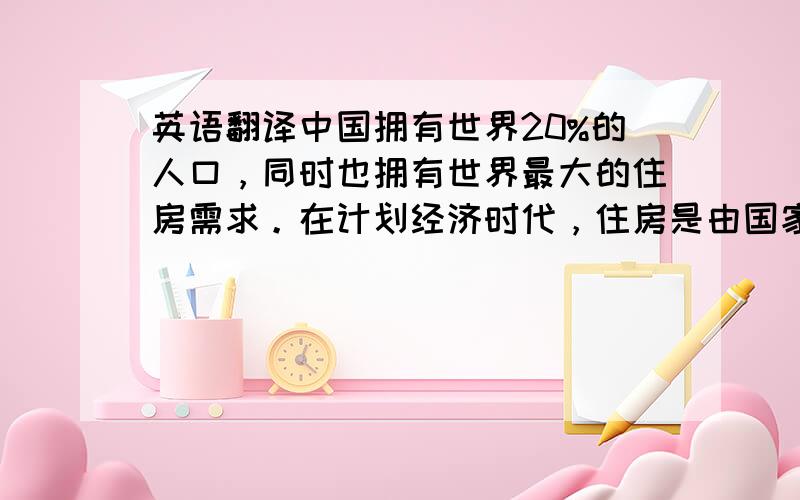 英语翻译中国拥有世界20%的人口，同时也拥有世界最大的住房需求。在计划经济时代，住房是由国家或单位实施分配的，住房面积小，环境差。改革开放之后国家停止了住房分配，住房开始