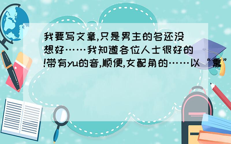 我要写文章,只是男主的名还没想好……我知道各位人士很好的!带有yu的音,顺便,女配角的……以“熏”为姓氏我知道“熏”很怪,男的嘛,能不能让人联想到“死鱼”?我知道,各位嫌我要求多,