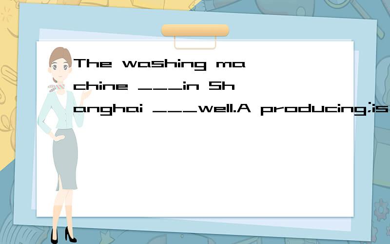 The washing machine ___in Shanghai ___well.A producing;is worked B produced;works C was produced;works D producing;words请回答上面的问题,小生不甚感激!