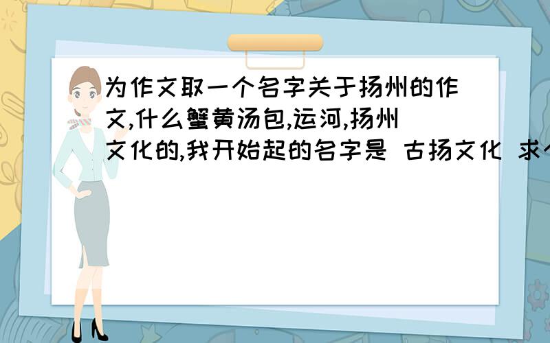 为作文取一个名字关于扬州的作文,什么蟹黄汤包,运河,扬州文化的,我开始起的名字是 古扬文化 求个更好点的,最好突出扬州的古