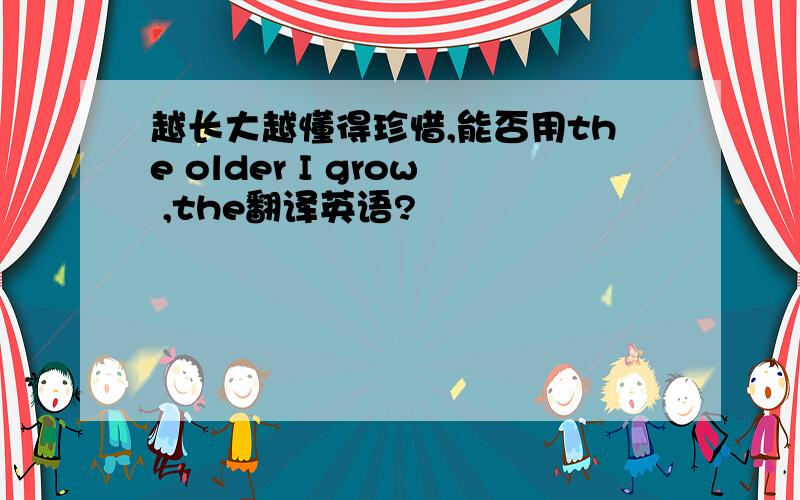 越长大越懂得珍惜,能否用the older I grow ,the翻译英语?