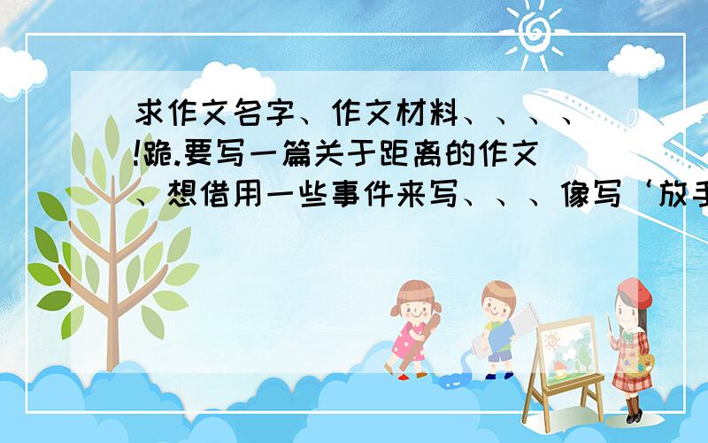 求作文名字、作文材料、、、、!跪.要写一篇关于距离的作文、想借用一些事件来写、、、像写‘放手’的作文可以借用幼鹰学飞的故事来写.帮帮忙、万分感谢拉、、、、、你们都很热心、