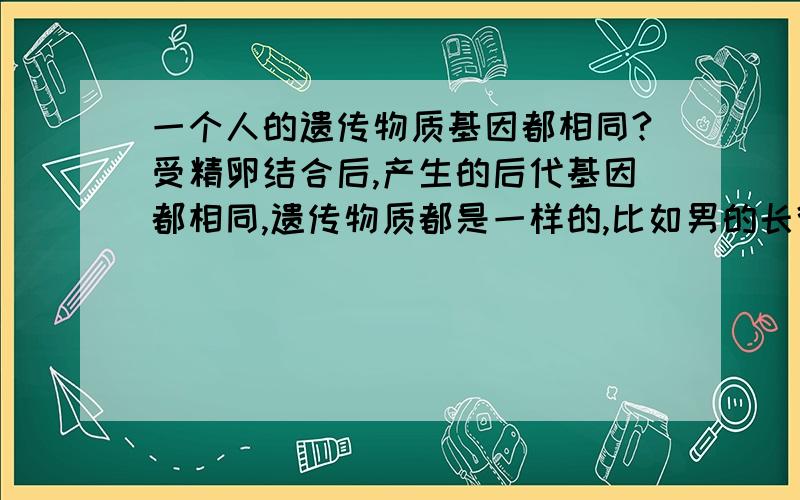 一个人的遗传物质基因都相同?受精卵结合后,产生的后代基因都相同,遗传物质都是一样的,比如男的长得他的精子就如何,因为精子的产生是受身体的基因多基础,产生的精子和身体的遗传物质