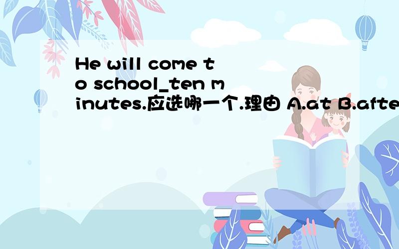 He will come to school_ten minutes.应选哪一个.理由 A.at B.after C.before D.soon