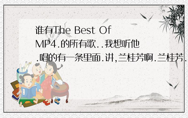 谁有The Best Of MP4.的所有歌..我想听他.唱的有一条里面.讲,兰桂芳啊.兰桂芳.兰桂芳度有帮靓仔脱光光~`有的朋友/给我说说吗?