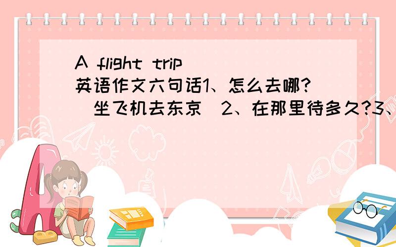 A flight trip 英语作文六句话1、怎么去哪?（坐飞机去东京）2、在那里待多久?3、arrival time/departure time 4、带了什么?（如相机、书）5、带了什么证件?6、还没准备好什么?（如定酒店）用将来时