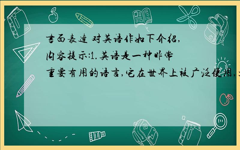 书面表达 对英语作如下介绍,内容提示:1.英语是一种非常重要有用的语言,它在世界上被广泛使用,大约40多个国家的人说英语.2.在国际会议和事务中普通使用英语.3.不少著名人物都学习和使用