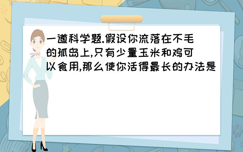 一道科学题.假设你流落在不毛的孤岛上,只有少量玉米和鸡可以食用,那么使你活得最长的办法是（ ）.A.先吃鸡,然后吃玉米 B.先吃玉米,然后吃鸡 C.用玉米喂鸡,然后吃鸡D.用玉米喂鸡,先吃鸡蛋