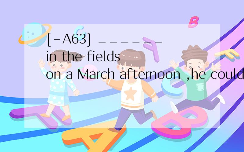 [-A63] ______ in the fields on a March afternoon ,he could feel the warmth of spring.A.To walk B.Walking C.WalkedD.Having walked翻译并分析