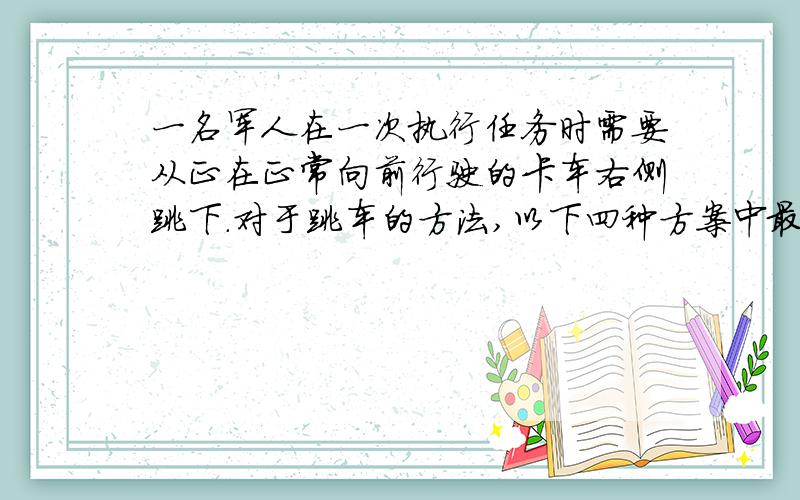 一名军人在一次执行任务时需要从正在正常向前行驶的卡车右侧跳下．对于跳车的方法,以下四种方案中最安全的是（　　）A．脸朝前方跳下,着地后立即站定B．脸朝前方跳下,着地后向前小