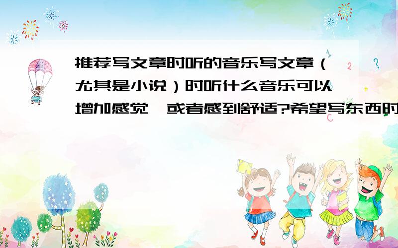 推荐写文章时听的音乐写文章（尤其是小说）时听什么音乐可以增加感觉,或者感到舒适?希望写东西时喜欢听音乐的朋友推荐几首,因为我怎么也找不到很合适的.风格不拘,不过大家都清楚比