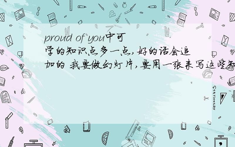 proud of you中可学的知识点多一点,好的话会追加的 我要做幻灯片,要用一张来写这些知识点,越多越好!