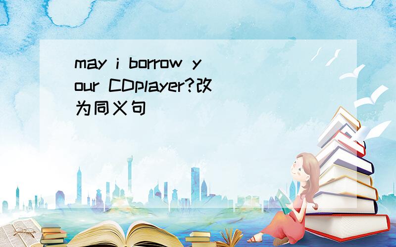 may i borrow your CDplayer?改为同义句