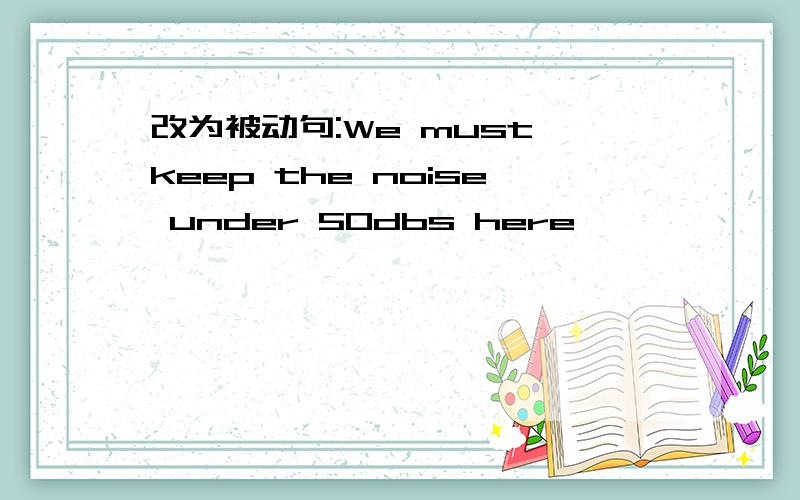 改为被动句:We must keep the noise under 50dbs here