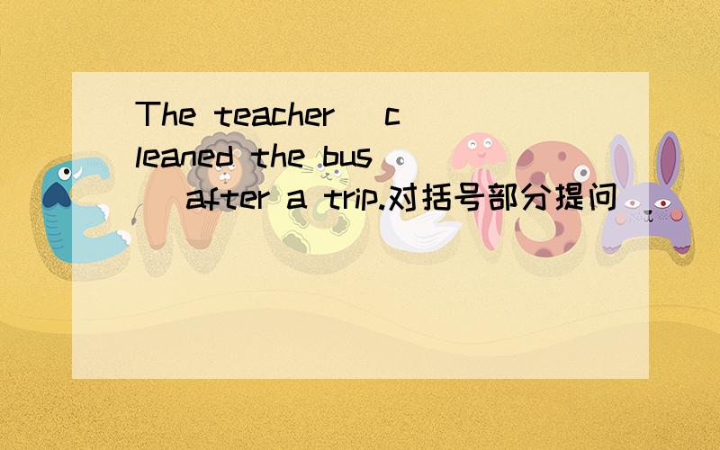 The teacher (cleaned the bus) after a trip.对括号部分提问