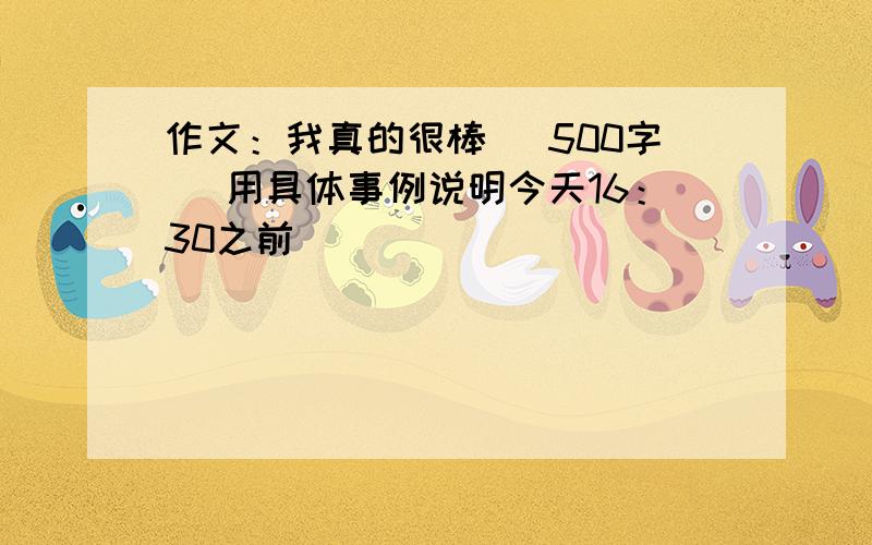 作文：我真的很棒 （500字） 用具体事例说明今天16：30之前