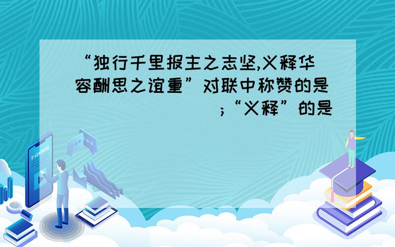 “独行千里报主之志坚,义释华容酬思之谊重”对联中称赞的是________;“义释”的是_________.